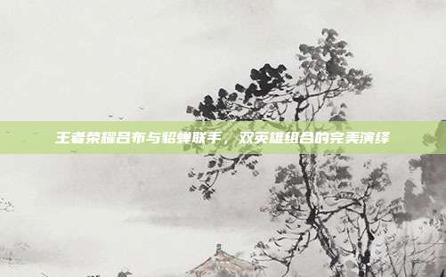 王者荣耀吕布与貂蝉联手,双英雄组合的完美演绎