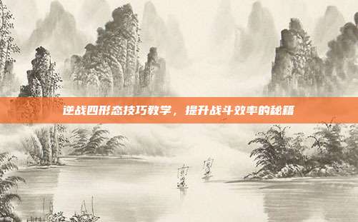 逆战四形态技巧教学,提升战斗效率的秘籍