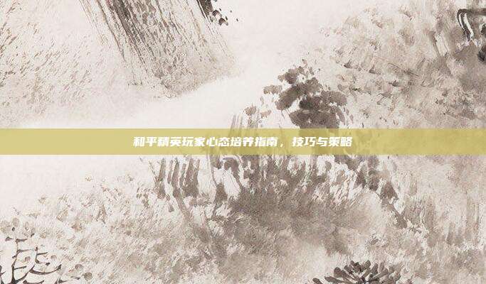 和平精英玩家心态培养指南,技巧与策略