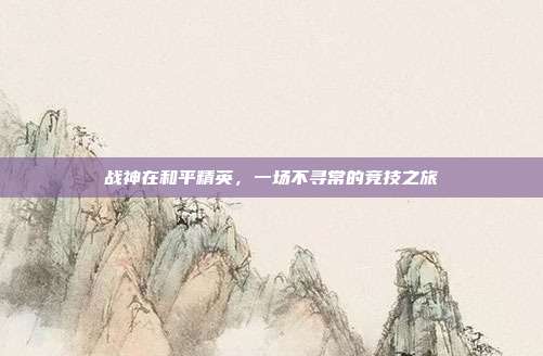 战神在和平精英,一场不寻常的竞技之旅
