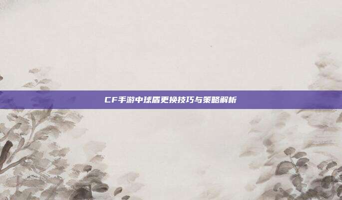 CF手游中球盾更换技巧与策略解析