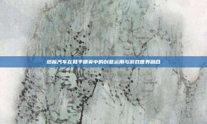 纸板汽车在和平精英中的创意运用与游戏世界融合