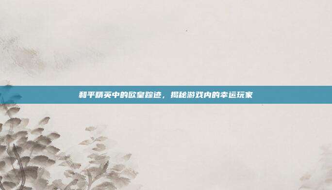 和平精英中的欧皇踪迹,揭秘游戏内的幸运玩家