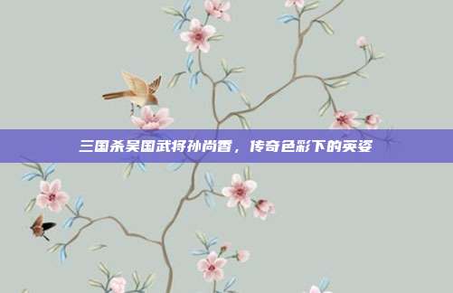 三国杀吴国武将孙尚香,传奇色彩下的英姿