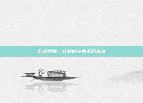 王者荣耀,穿越时空的不朽传奇