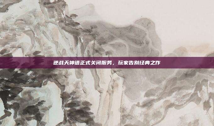 逆战天神谱正式关闭服务,玩家告别经典之作