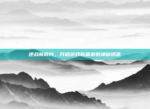 逆战新碎片,开启游戏新篇章的神秘钥匙