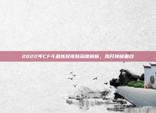 2022年CF斗鱼炼狱皮肤深度解析,揭开神秘面纱