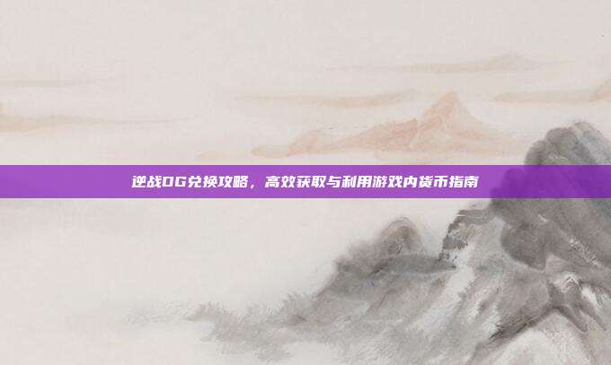 逆战DG兑换攻略,高效获取与利用游戏内货币指南