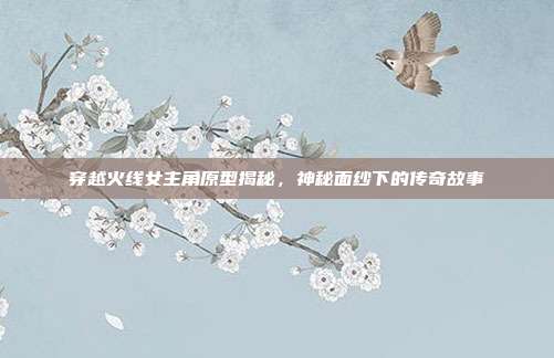 穿越火线女主角原型揭秘,神秘面纱下的传奇故事