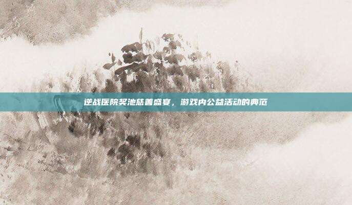逆战医院奖池慈善盛宴,游戏内公益活动的典范