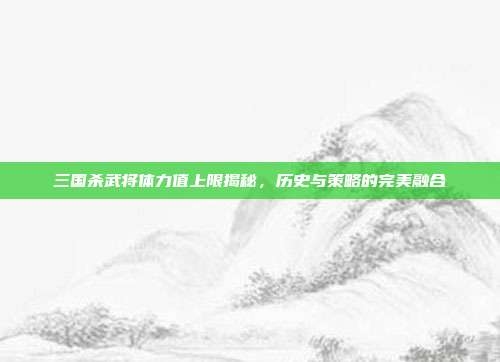 三国杀武将体力值上限揭秘,历史与策略的完美融合