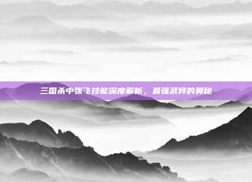 三国杀中张飞技能深度解析,最强武将的奥秘
