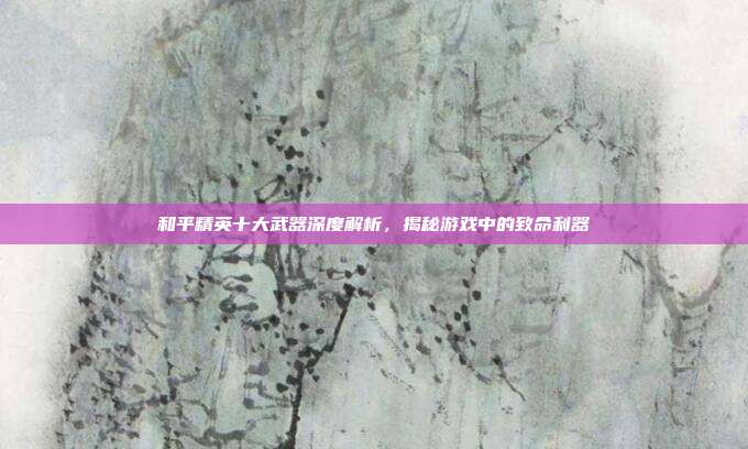 和平精英十大武器深度解析,揭秘游戏中的致命利器
