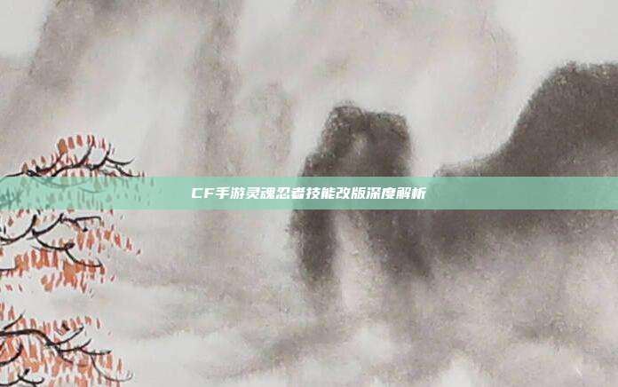 CF手游灵魂忍者技能改版深度解析