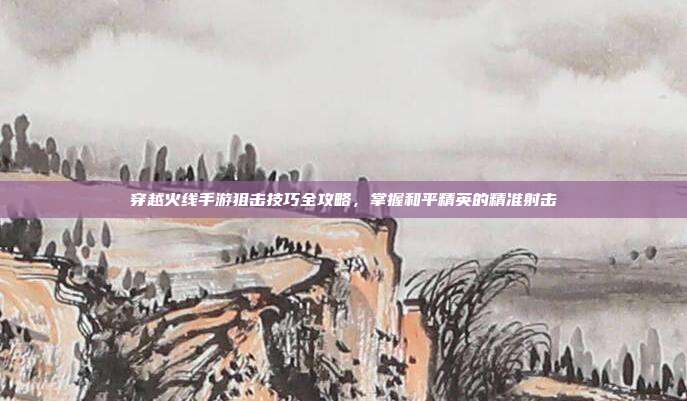 穿越火线手游狙击技巧全攻略,掌握和平精英的精准射击