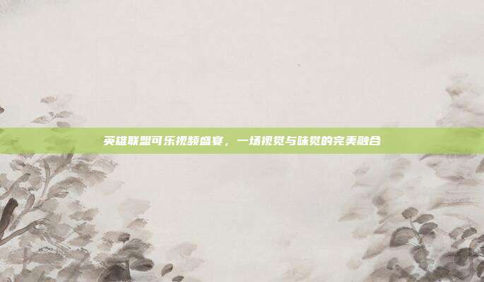 英雄联盟可乐视频盛宴,一场视觉与味觉的完美融合