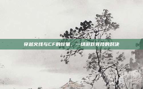 穿越火线与CF的较量,一场游戏竞技的对决