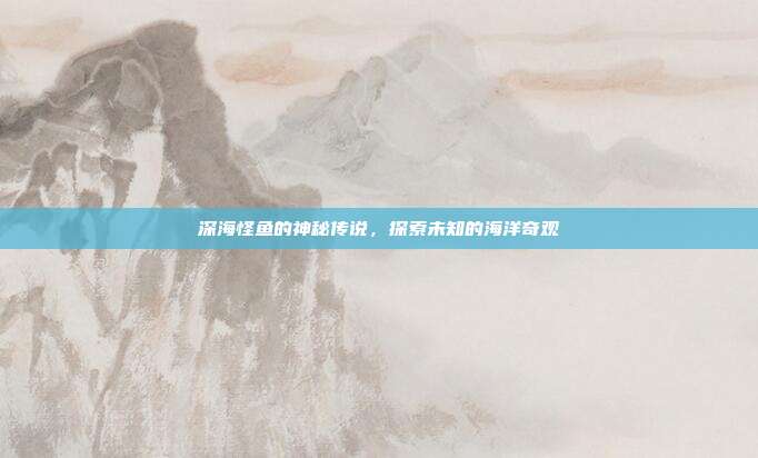 深海怪鱼的神秘传说,探索未知的海洋奇观
