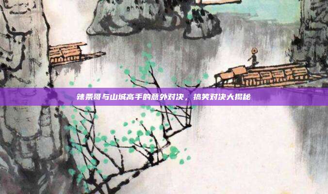 辣条哥与山城高手的意外对决,搞笑对决大揭秘