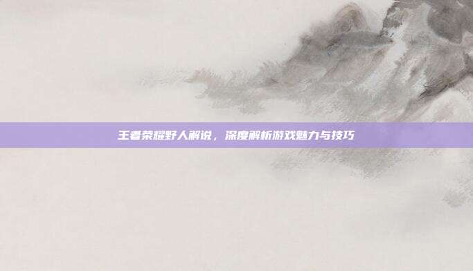 王者荣耀野人解说,深度解析游戏魅力与技巧