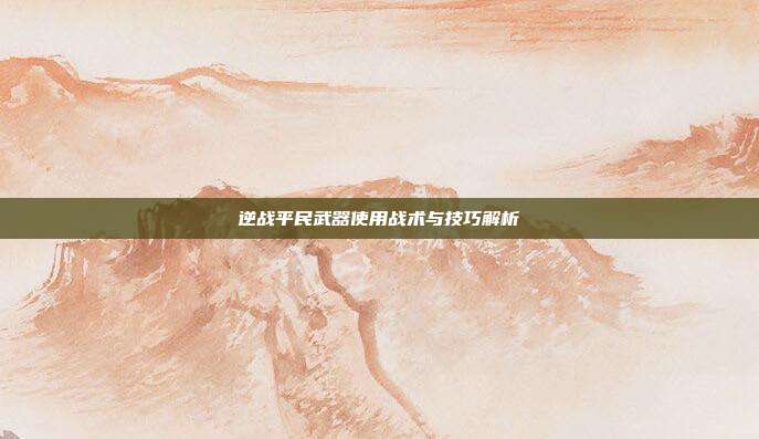 逆战平民武器使用战术与技巧解析