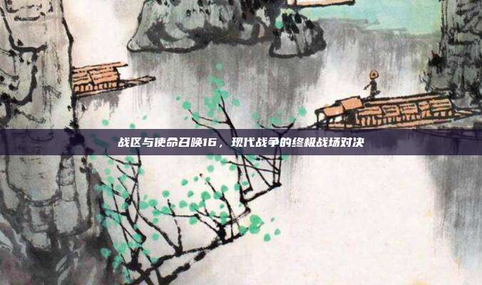 战区与使命召唤16,现代战争的终极战场对决