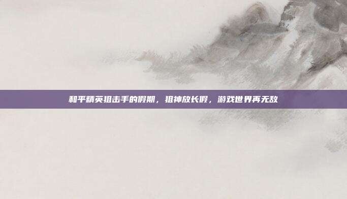 和平精英狙击手的假期,狙神放长假,游戏世界再无敌