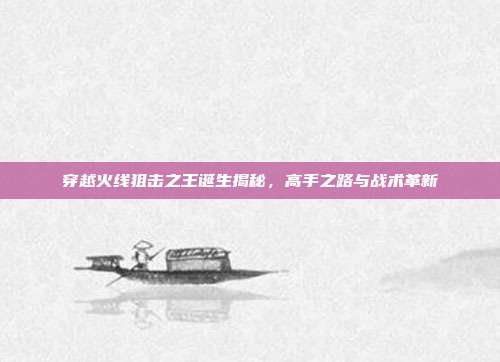 穿越火线狙击之王诞生揭秘,高手之路与战术革新