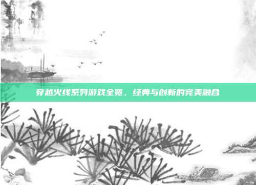 穿越火线系列游戏全览,经典与创新的完美融合