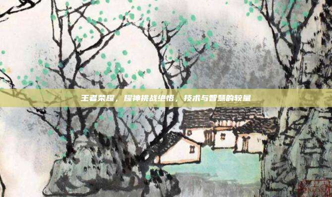 王者荣耀,耀神挑战绝悟,技术与智慧的较量