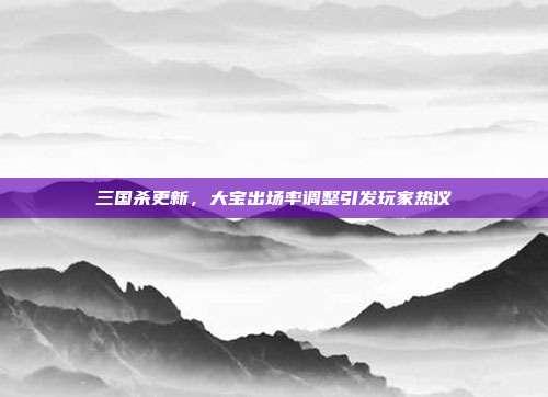 三国杀更新,大宝出场率调整引发玩家热议