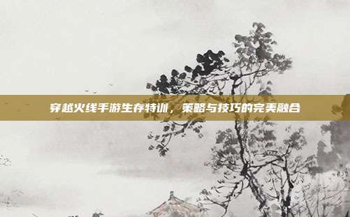 穿越火线手游生存特训,策略与技巧的完美融合