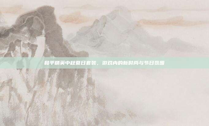 和平精英中秋夏日套装,游戏内的新时尚与节日氛围