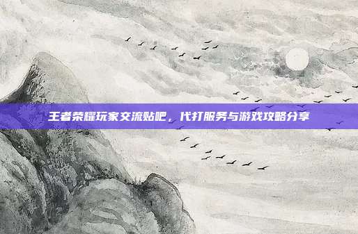 王者荣耀玩家交流贴吧,代打服务与游戏攻略分享