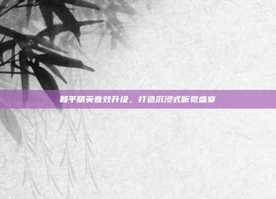 和平精英音效升级,打造沉浸式听觉盛宴