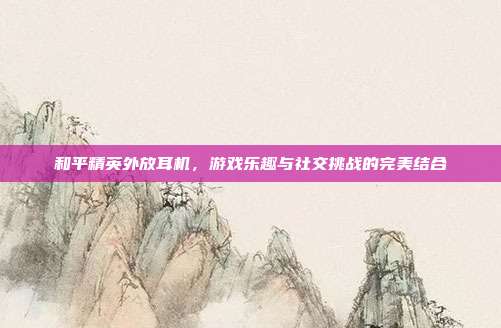 和平精英外放耳机,游戏乐趣与社交挑战的完美结合