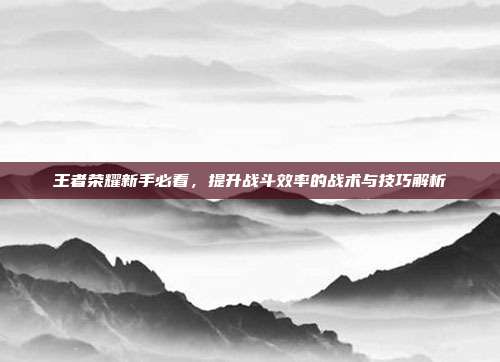 王者荣耀新手必看,提升战斗效率的战术与技巧解析
