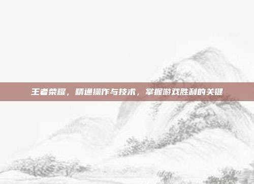 王者荣耀,精通操作与技术,掌握游戏胜利的关键