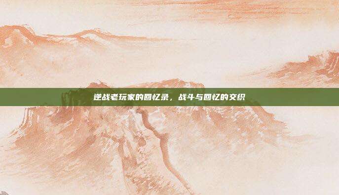 逆战老玩家的回忆录,战斗与回忆的交织