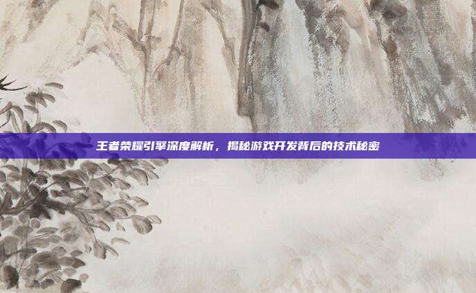 王者荣耀引擎深度解析,揭秘游戏开发背后的技术秘密