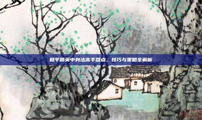和平精英中身法高手盘点,技巧与策略全解析