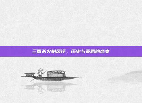 三国杀火树风评,历史与策略的盛宴