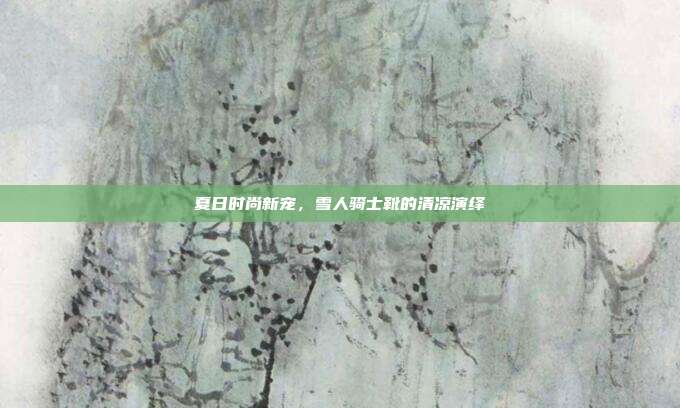 夏日时尚新宠,雪人骑士靴的清凉演绎