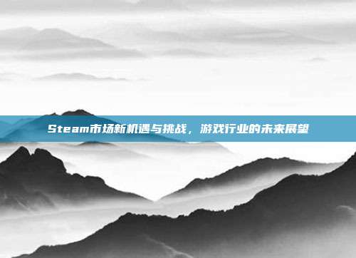 Steam市场新机遇与挑战,游戏行业的未来展望