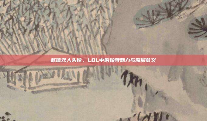 赵信双人头像,LOL中的独特魅力与深层意义