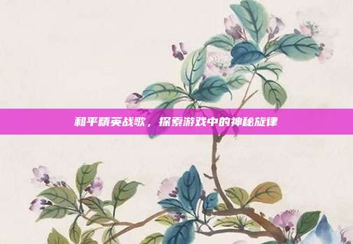 和平精英战歌,探索游戏中的神秘旋律