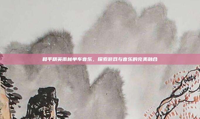 和平精英雨林单车音乐,探索游戏与音乐的完美融合