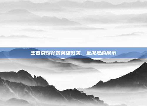 王者荣耀孙策英雄归来,近况视频展示