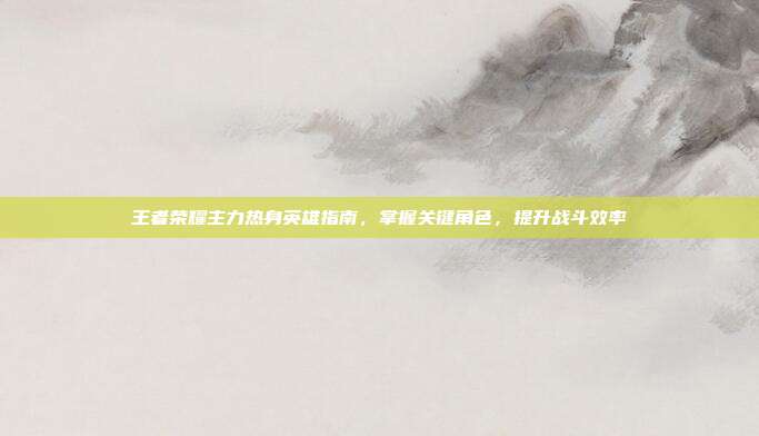 王者荣耀主力热身英雄指南,掌握关键角色,提升战斗效率
